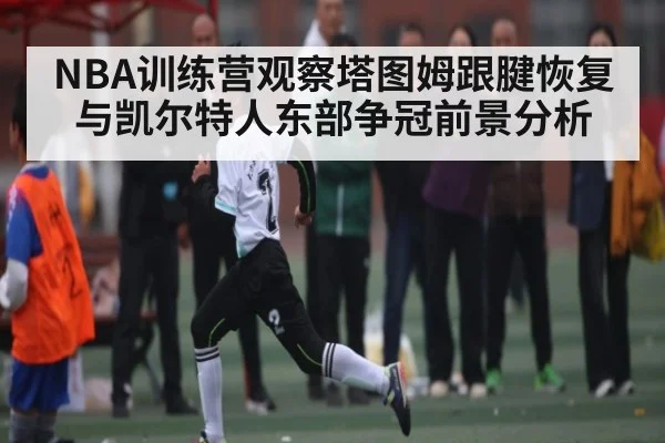 NBA训练营观察塔图姆跟腱恢复与凯尔特人东部争冠前景分析